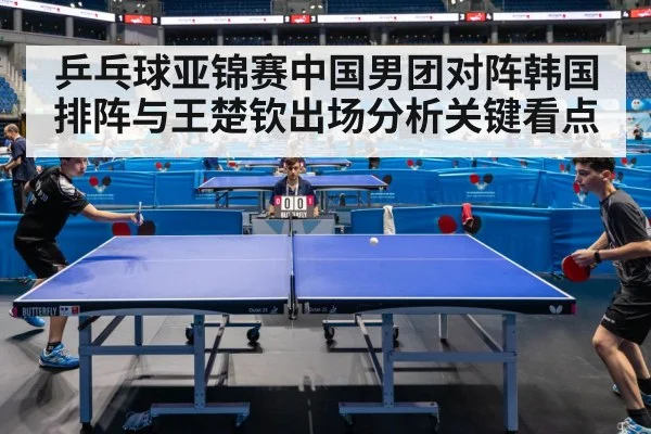乒乓球亚锦赛中国男团对阵韩国排阵与王楚钦出场分析关键看点