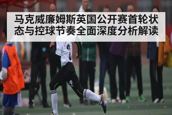马克威廉姆斯英国公开赛首轮状态与控球节奏全面深度分析解读