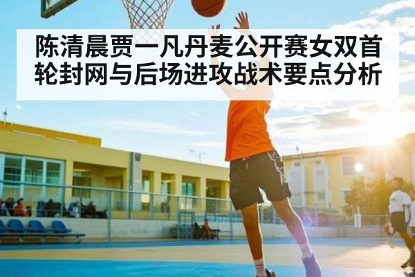 陈清晨贾一凡丹麦公开赛女双首轮封网与后场进攻战术要点分析