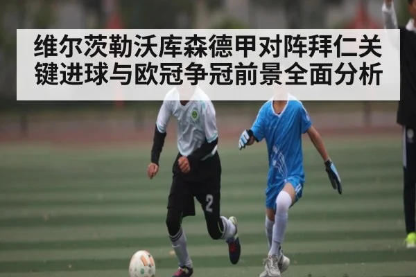 维尔茨勒沃库森德甲对阵拜仁关键进球与欧冠争冠前景全面分析