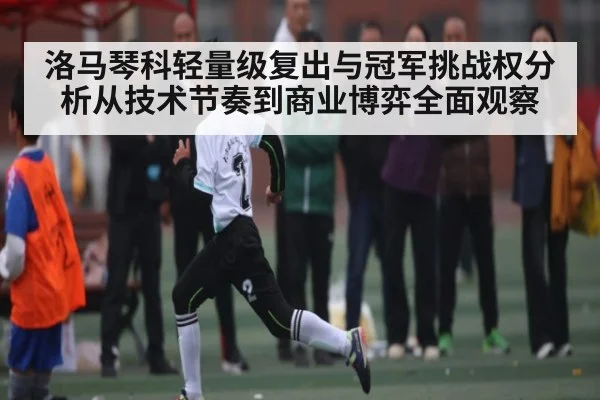 洛马琴科轻量级复出与冠军挑战权分析从技术节奏到商业博弈全面观察